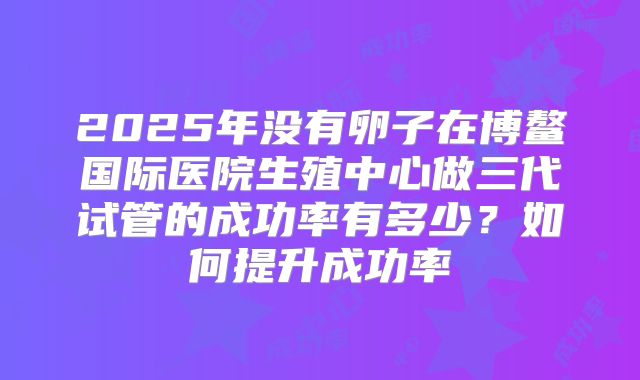 2025年没有卵子在博鳌国际医院生殖中心做三代试管的成功率有多少?如何提升成功率