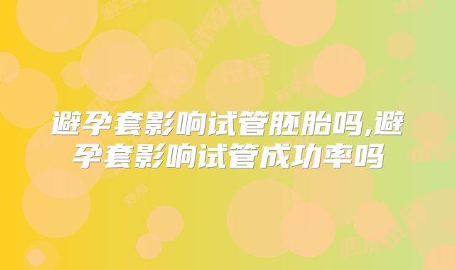 避孕套影响试管胚胎吗,避孕套影响试管成功率吗