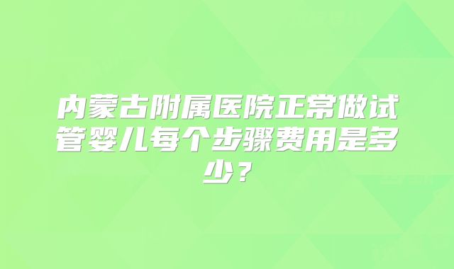 内蒙古附属医院正常做试管婴儿每个步骤费用是多少?
