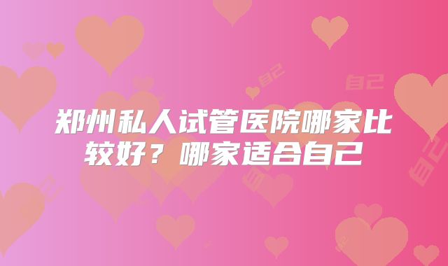 郑州私人试管医院哪家比较好？哪家适合自己