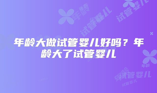 年龄大做试管婴儿好吗？年龄大了试管婴儿