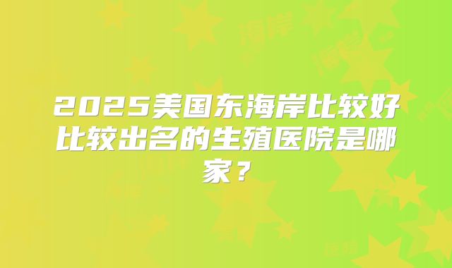 2025美国东海岸比较好比较出名的生殖医院是哪家？