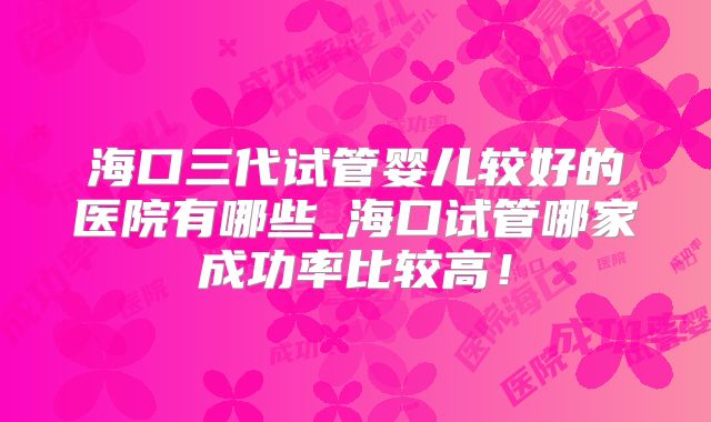 海口三代试管婴儿较好的医院有哪些_海口试管哪家成功率比较高！