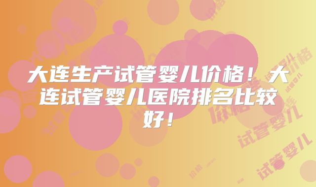大连生产试管婴儿价格！大连试管婴儿医院排名比较好！