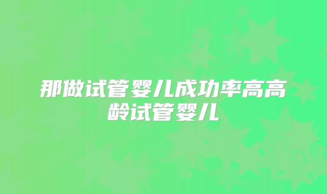 那做试管婴儿成功率高高龄试管婴儿
