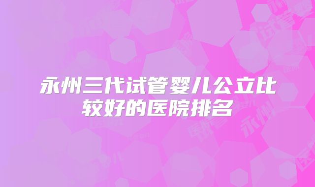 永州三代试管婴儿公立比较好的医院排名