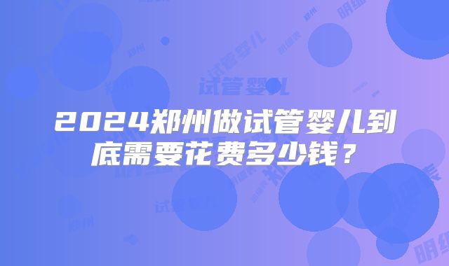 2024郑州做试管婴儿到底需要花费多少钱？