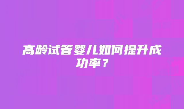 高龄试管婴儿如何提升成功率?