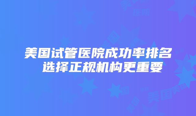 美国试管医院成功率排名 选择正规机构更重要