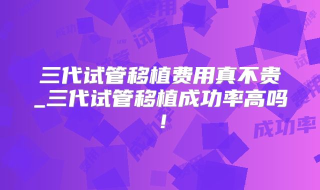 三代试管移植费用真不贵_三代试管移植成功率高吗！