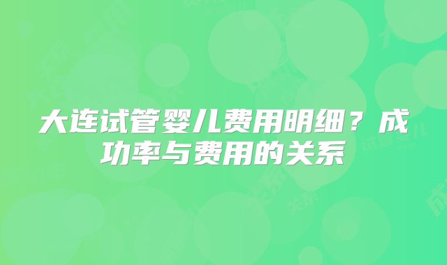 大连试管婴儿费用明细？成功率与费用的关系