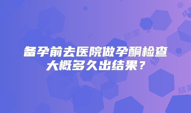 备孕前去医院做孕酮检查大概多久出结果?