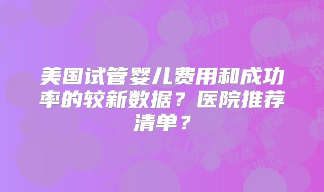 美国试管婴儿费用和成功率的较新数据？医院推荐清单？