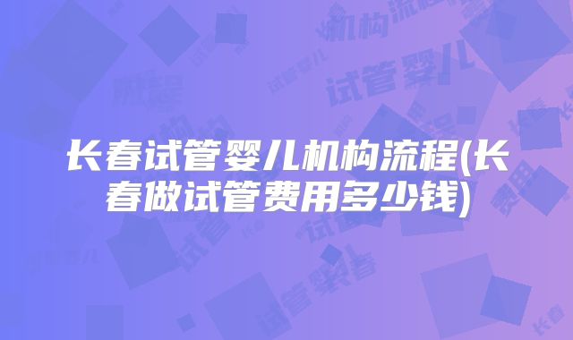 长春试管婴儿机构流程(长春做试管费用多少钱)