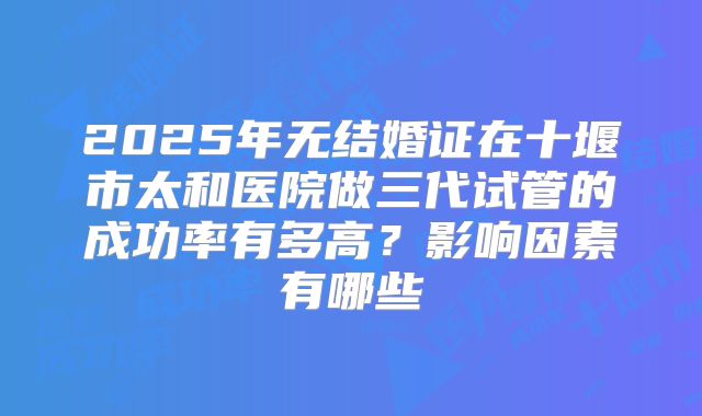 2025年无结婚证在十堰市太和医院做三代试管的成功率有多高?影响因素有哪些