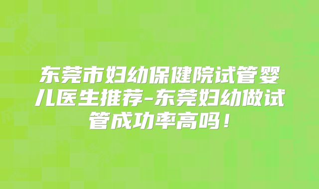 东莞市妇幼保健院试管婴儿医生推荐-东莞妇幼做试管成功率高吗！