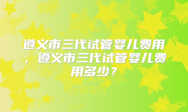 遵义市三代试管婴儿费用,遵义市三代试管婴儿费用多少?