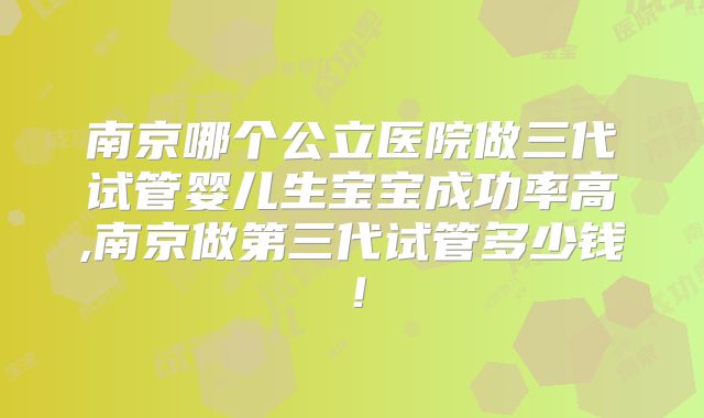 南京哪个公立医院做三代试管婴儿生宝宝成功率高,南京做第三代试管多少钱！