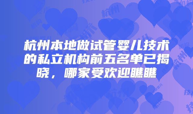 杭州本地做试管婴儿技术的私立机构前五名单已揭晓，哪家受欢迎瞧瞧