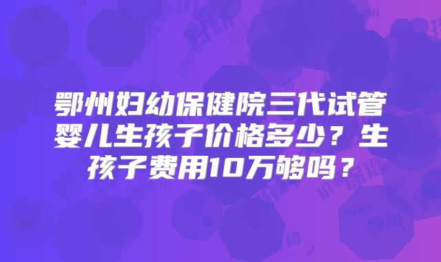 鄂州妇幼保健院三代试管婴儿生孩子价格多少?生孩子费用10万够吗?
