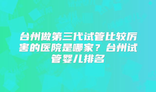 台州做第三代试管比较厉害的医院是哪家？台州试管婴儿排名