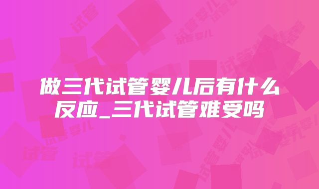 做三代试管婴儿后有什么反应_三代试管难受吗