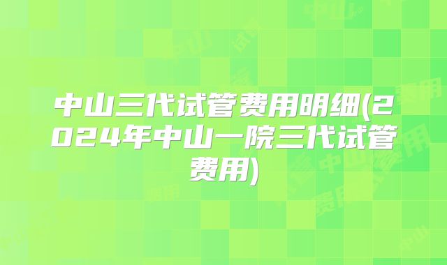 中山三代试管费用明细(2024年中山一院三代试管费用)