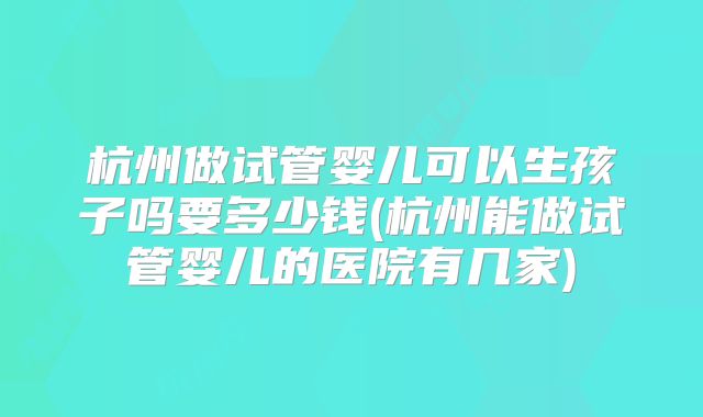杭州做试管婴儿可以生孩子吗要多少钱(杭州能做试管婴儿的医院有几家)