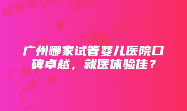 广州哪家试管婴儿医院口碑卓越,就医体验佳?