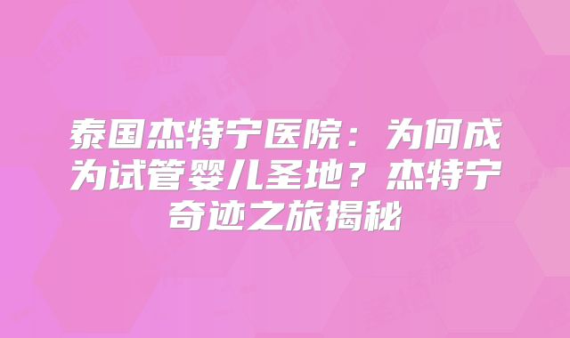 泰国杰特宁医院：为何成为试管婴儿圣地？杰特宁奇迹之旅揭秘