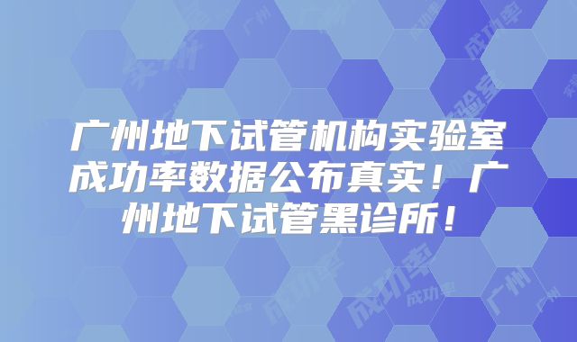 广州地下试管机构实验室成功率数据公布真实！广州地下试管黑诊所！