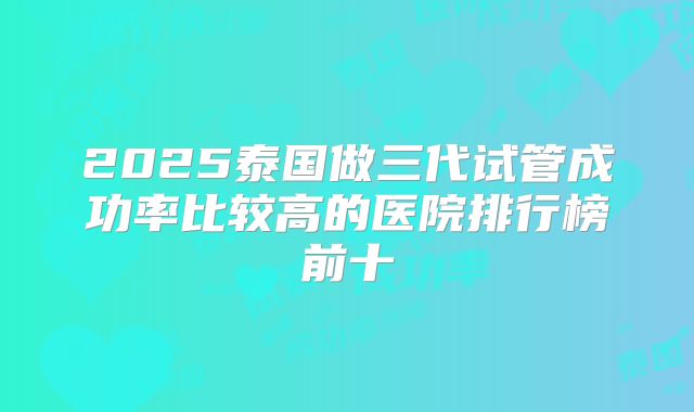 2025泰国做三代试管成功率比较高的医院排行榜前十
