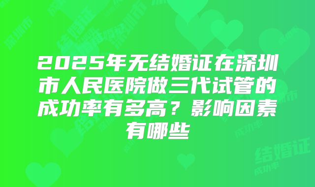 2025年无结婚证在深圳市人民医院做三代试管的成功率有多高？影响因素有哪些