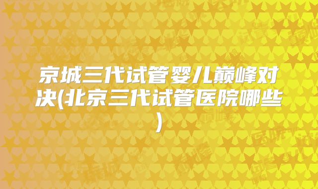 京城三代试管婴儿巅峰对决(北京三代试管医院哪些)