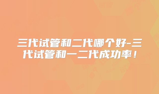 三代试管和二代哪个好-三代试管和一二代成功率！