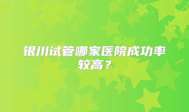银川试管哪家医院成功率较高?