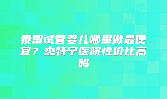 泰国试管婴儿哪里做最便宜？杰特宁医院性价比高吗
