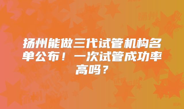 扬州能做三代试管机构名单公布!一次试管成功率高吗?