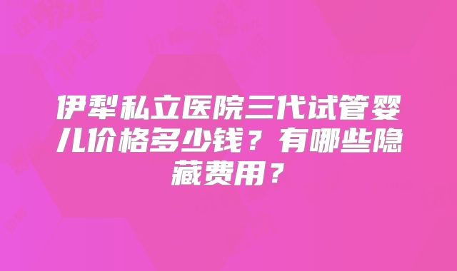 伊犁私立医院三代试管婴儿价格多少钱?有哪些隐藏费用?