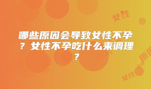 哪些原因会导致女性不孕？女性不孕吃什么来调理？