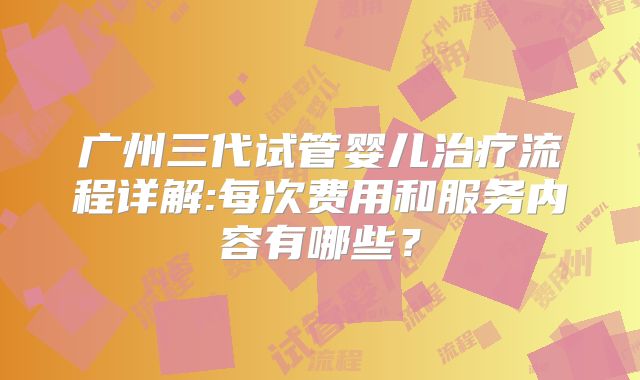 广州三代试管婴儿治疗流程详解:每次费用和服务内容有哪些？