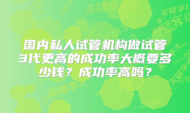 国内私人试管机构做试管3代更高的成功率大概要多少钱?成功率高吗?