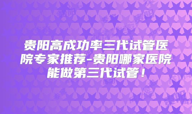 贵阳高成功率三代试管医院专家推荐-贵阳哪家医院能做第三代试管！