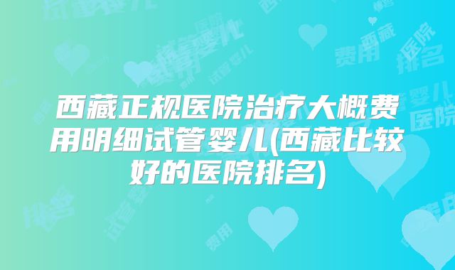 西藏正规医院治疗大概费用明细试管婴儿(西藏比较好的医院排名)
