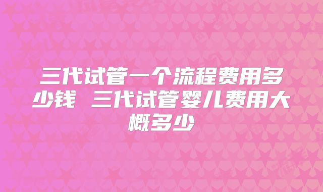 三代试管一个流程费用多少钱 三代试管婴儿费用大概多少