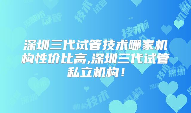 深圳三代试管技术哪家机构性价比高,深圳三代试管私立机构!