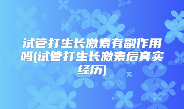 试管打生长激素有副作用吗(试管打生长激素后真实经历)