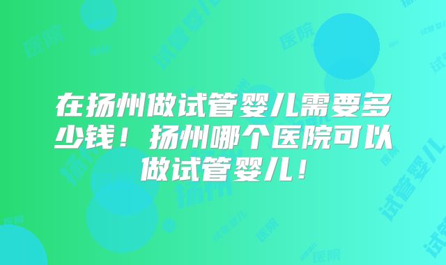 在扬州做试管婴儿需要多少钱!扬州哪个医院可以做试管婴儿!