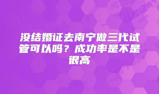 没结婚证去南宁做三代试管可以吗？成功率是不是很高