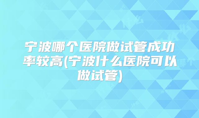 宁波哪个医院做试管成功率较高(宁波什么医院可以做试管)